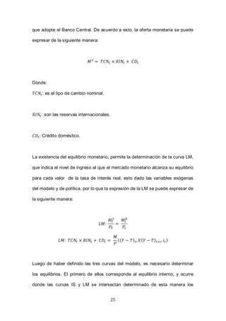 25
que adopte el Banco Central. De acuerdo a esto, la oferta monetaria se puede
expresar de la siguiente manera:
Donde:
: es el tipo de cambio nominal.
: son las reservas internacionales.
: Crédito doméstico.
La existencia del equilibrio monetario, permite la determinación de la curva LM,
que indica el nivel de ingreso al que el mercado monetario alcanza su equilibrio
para cada valor de la tasa de interés real, esto dado las variables exógenas
del modelo y de política, por lo que la expresión de la LM se puede expresar de
la siguiente manera:
(( ) ( ) )
Luego de haber definido las tres curvas del modelo, es necesario determinar
los equilibrios. El primero de ellos corresponde al equilibrio interno, y ocurre
donde las curvas IS y LM se intersectan determinado de esta manera los
 