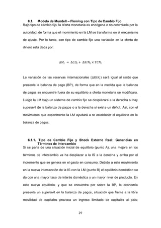 29
6.1. Modelo de Mundell – Fleming con Tipo de Cambio Fijo
Bajo tipo de cambio fijo, la oferta monetaria es endógena o no controlada por la
autoridad, de forma que el movimiento en la LM se transforma en el mecanismo
de ajuste. Por lo tanto, con tipo de cambio fijo una variación en la oferta de
dinero esta dada por:
La variación de las reservas internacionales ( ) será igual al saldo que
presente la balanza de pago (BP), de forma que en la medida que la balanza
de pagos se encuentre fuera de su equilibrio a oferta monetaria se modificara.
Luego la LM bajo un sistema de cambio fijo se desplazara a la derecha si hay
superávit de la balanza de pagos o a la derecha si existe un déficit. Así, con el
movimiento que experimente la LM ayudará a re establecer el equilibrio en la
balanza de pagos.
6.1.1. Tipo de Cambio Fijo y Shock Externo Real: Ganancias en
Términos de Intercambio
Si se parte de una situación inicial de equilibrio (punto A), una mejora en los
términos de intercambio va ha desplazar a la IS a la derecha y arriba por el
incremento que se genera en el gasto en consumo. Debido a este movimiento
en la nueva intersección de la IS con la LM (punto B) el equilibrio doméstico se
da con una mayor tasa de interés doméstica y un mayor nivel de producto. En
este nuevo equilibrio, y que se encuentra por sobre la BP, la economía
presenta un superávit en la balanza de pagos, situación que frente a la libre
movilidad de capitales provoca un ingreso ilimitado de capitales al país;
 