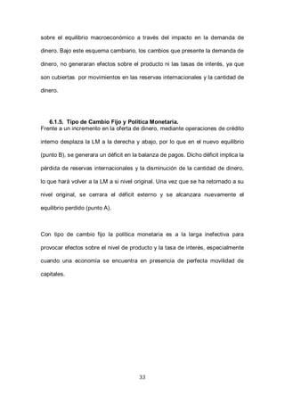33
sobre el equilibrio macroeconómico a través del impacto en la demanda de
dinero. Bajo este esquema cambiario, los cambios que presente la demanda de
dinero, no generaran efectos sobre el producto ni las tasas de interés, ya que
son cubiertas por movimientos en las reservas internacionales y la cantidad de
dinero.
6.1.5. Tipo de Cambio Fijo y Política Monetaria.
Frente a un incremento en la oferta de dinero, mediante operaciones de crédito
interno desplaza la LM a la derecha y abajo, por lo que en el nuevo equilibrio
(punto B), se generara un déficit en la balanza de pagos. Dicho déficit implica la
pérdida de reservas internacionales y la disminución de la cantidad de dinero,
lo que hará volver a la LM a si nivel original. Una vez que se ha retornado a su
nivel original, se cerrara el déficit externo y se alcanzara nuevamente el
equilibrio perdido (punto A).
Con tipo de cambio fijo la política monetaria es a la larga inefectiva para
provocar efectos sobre el nivel de producto y la tasa de interés, especialmente
cuando una economía se encuentra en presencia de perfecta movilidad de
capitales.
 