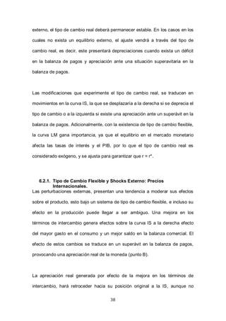 38
externo, el tipo de cambio real deberá permanecer estable. En los casos en los
cuales no exista un equilibrio externo, el ajuste vendrá a través del tipo de
cambio real, es decir, este presentará depreciaciones cuando exista un déficit
en la balanza de pagos y apreciación ante una situación superavitaria en la
balanza de pagos.
Las modificaciones que experimente el tipo de cambio real, se traducen en
movimientos en la curva IS, la que se desplazaría a la derecha si se deprecia el
tipo de cambio o a la izquierda si existe una apreciación ante un superávit en la
balanza de pagos. Adicionalmente, con la existencia de tipo de cambio flexible,
la curva LM gana importancia, ya que el equilibrio en el mercado monetario
afecta las tasas de interés y el PIB, por lo que el tipo de cambio real es
considerado exógeno, y se ajusta para garantizar que r = r*.
6.2.1. Tipo de Cambio Flexible y Shocks Externo: Precios
Internacionales.
Las perturbaciones externas, presentan una tendencia a moderar sus efectos
sobre el producto, esto bajo un sistema de tipo de cambio flexible, e incluso su
efecto en la producción puede llegar a ser ambiguo. Una mejora en los
términos de intercambio genera efectos sobre la curva IS a la derecha efecto
del mayor gasto en el consumo y un mejor saldo en la balanza comercial. El
efecto de estos cambios se traduce en un superávit en la balanza de pagos,
provocando una apreciación real de la moneda (punto B).
La apreciación real generada por efecto de la mejora en los términos de
intercambio, hará retroceder hacia su posición original a la IS, aunque no
 