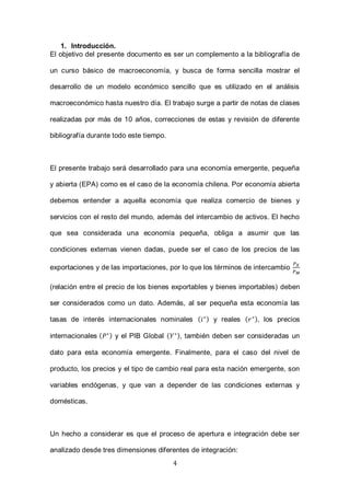 4
1. Introducción.
El objetivo del presente documento es ser un complemento a la bibliografía de
un curso básico de macroeconomía, y busca de forma sencilla mostrar el
desarrollo de un modelo económico sencillo que es utilizado en el análisis
macroeconómico hasta nuestro día. El trabajo surge a partir de notas de clases
realizadas por más de 10 años, correcciones de estas y revisión de diferente
bibliografía durante todo este tiempo.
El presente trabajo será desarrollado para una economía emergente, pequeña
y abierta (EPA) como es el caso de la economía chilena. Por economía abierta
debemos entender a aquella economía que realiza comercio de bienes y
servicios con el resto del mundo, además del intercambio de activos. El hecho
que sea considerada una economía pequeña, obliga a asumir que las
condiciones externas vienen dadas, puede ser el caso de los precios de las
exportaciones y de las importaciones, por lo que los términos de intercambio
(relación entre el precio de los bienes exportables y bienes importables) deben
ser considerados como un dato. Además, al ser pequeña esta economía las
tasas de interés internacionales nominales ( ) y reales ( ), los precios
internacionales ( ) y el PIB Global ( ), también deben ser consideradas un
dato para esta economía emergente. Finalmente, para el caso del nivel de
producto, los precios y el tipo de cambio real para esta nación emergente, son
variables endógenas, y que van a depender de las condiciones externas y
domésticas.
Un hecho a considerar es que el proceso de apertura e integración debe ser
analizado desde tres dimensiones diferentes de integración:
 