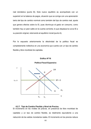 44
real doméstica (punto B). Este nuevo equilibrio es acompañado con un
superávit en la balanza de pagos, situación que se corrige con una apreciación
tanto del tipo de cambio nominal como también del tipo de cambio real, ajuste
que genera efectos sobre la IS, pues disminuye el gasto en consumo, como
también hay un peor saldo en la cuenta corriente, lo que desplaza la curva IS a
su posición original, retornando al equilibrio inicial (punto A).
Por lo expuesto anteriormente la efectividad de la política fiscal es
completamente inefectiva en una economía que cuenta con un tipo de cambio
flexible y libre movilidad de capitales.
Gráfico N°16
Política Fiscal Expansiva
6.2.7. Tipo de Cambio Flexible y Nivel de Precios.
El incremento en los niveles de precios, en presencia de libre movilidad de
capitales y un tipo de cambio flexible, es totalmente equivalente a una
reducción de los saldos monetarios reales. El incremento en los precios reduce
r
Y
LM
IS
Y0
r0 = r* BP = 0
B
IS1
A
Y1
 