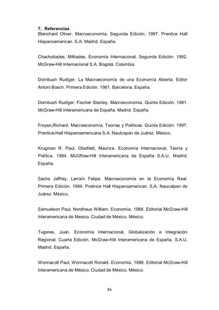 46
7. Referencias
Blanchard Oliver. Macroeconomía. Segunda Edición. 1997. Prentice Hall
Hispanoamerican. S.A. Madrid. España.
Chacholiades, Miltiades. Economía Internacional. Segunda Edición. 1992.
McGraw-Hill Internacional S.A. Bogotá. Colombia.
Dornbush Rudiger. La Macroeconomía de una Economía Abierta. Editor
Antoni Bosch. Primera Edición. 1981. Barcelona. España.
Dornbush Rudiger, Fischer Stanley. Macroeconomía. Quinta Edición. 1991.
McGraw-Hill Interamericana de España. Madrid. España.
Froyen,Richard. Macroeconomía, Teorías y Políticas. Quinta Edición. 1997.
Prentice-Hall Hispanoamericana S.A. Naulcapan de Juárez. México.
Krugman R. Paul, Obstfeld, Maurice. Economía Internacional, Teoría y
Política. 1994. McGRaw-Hill Interamericana de España S.A.U. Madrid.
España.
Sachs Jeffrey, Larraín Felipe. Macroeconomía en la Economía Real.
Primera Edición. 1994. Pretince Hall Hispanoamerican. S.A. Naucalpan de
Juárez. México.
Samuelson Paul, Nordhaus William. Economía. 1988. Editorial McGraw-Hill
Interamericana de Mexico. Ciudad de México. México.
Tugores, Juan. Economía Internacional, Globalización e Integración
Regional. Cuarta Edición. McGraw-Hill Interamericana de España, S.A.U.
Madrid. España.
Wonnacott Paul, Wonnacott Ronald. Economía. 1988. Editorial McGraw-Hill
Interamericana de México. Ciudad de México. México.
 