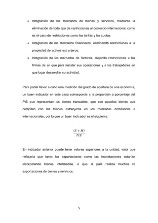 5
 Integración de los mercados de bienes y servicios, mediante la
eliminación de todo tipo de restricciones al comercio internacional, como
es el caso de restricciones como las tarifas y las cuotas.
 Integración de los mercados financieros, eliminando restricciones a la
propiedad de activos extranjeros.
 Integración de los mercados de factores, alejando restricciones a las
firmas de en que país instalar sus operaciones y a los trabajadores en
que lugar desarrollar su actividad.
Para poder llevar a cabo una medición del grado de apertura de una economía,
un buen indicador en este caso corresponde a la proporción o porcentaje del
PIB que representan los bienes transables, que son aquellos bienes que
compiten con los bienes extranjeros en los mercados domésticos e
internacionales, por lo que un buen indicador es el siguiente:
( )
En indicador anterior puede tener valores superiores a la unidad, valor que
reflejaría que tanto las exportaciones como las importaciones estarían
incorporando bienes intermedios, o que el país realiza muchas re
exportaciones de bienes y servicios.
 
