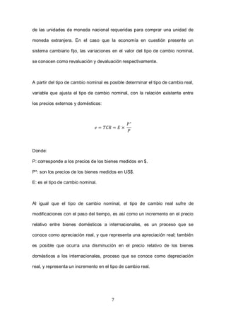 7
de las unidades de moneda nacional requeridas para comprar una unidad de
moneda extranjera. En el caso que la economía en cuestión presente un
sistema cambiario fijo, las variaciones en el valor del tipo de cambio nominal,
se conocen como revaluación y devaluación respectivamente.
A partir del tipo de cambio nominal es posible determinar el tipo de cambio real,
variable que ajusta el tipo de cambio nominal, con la relación existente entre
los precios externos y domésticos:
Donde:
P: corresponde a los precios de los bienes medidos en $.
P*: son los precios de los bienes medidos en US$.
E: es el tipo de cambio nominal.
Al igual que el tipo de cambio nominal, el tipo de cambio real sufre de
modificaciones con el paso del tiempo, es así como un incremento en el precio
relativo entre bienes domésticos a internacionales, es un proceso que se
conoce como apreciación real, y que representa una apreciación real; también
es posible que ocurra una disminución en el precio relativo de los bienes
domésticos a los internacionales, proceso que se conoce como depreciación
real, y representa un incremento en el tipo de cambio real.
 