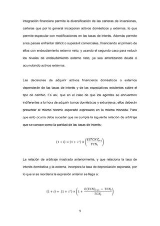 9
integración financiera permite la diversificación de las carteras de inversiones,
carteras que por lo general incorporan activos domésticos y externos, lo que
permite especular con modificaciones en las tasas de interés. Además permite
a los países enfrentar déficit o superávit comerciales, financiando el primero de
ellos con endeudamiento externo neto, y usando el segundo caso para reducir
los niveles de endeudamiento externo neto, ya sea amortizando deuda ó
acumulando activos externos.
Las decisiones de adquirir activos financieros domésticos o externos
dependerán de las tasas de interés y de las expectativas existentes sobre el
tipo de cambio. Es así, que en el caso de que los agentes se encuentren
indiferentes a la hora de adquirir bonos domésticos y extranjeros, ellos deberán
presentar el mismo retorno esperado expresado en la misma moneda. Para
que esto ocurra debe suceder que se cumpla la siguiente relación de arbitraje
que se conoce como la paridad de las tasas de interés:
( ) ( ) (
( )
)
La relación de arbitraje mostrada anteriormente, y que relaciona la tasa de
interés doméstica y la externa, incorpora la tasa de depreciación esperada, por
lo que si se reordena la expresión anterior se llega a:
( ) ( ) (
( )
)
 