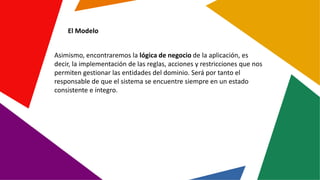 El Modelo
Asimismo, encontraremos la lógica de negocio de la aplicación, es
decir, la implementación de las reglas, accion...