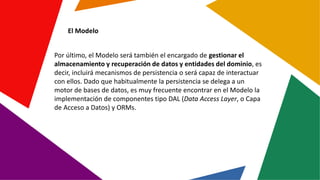 El Modelo
Por último, el Modelo será también el encargado de gestionar el
almacenamiento y recuperación de datos y entidad...