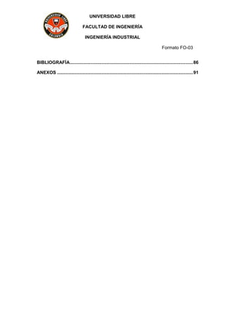 UNIVERSIDAD LIBRE
FACULTAD DE INGENIERÍA
INGENIERÍA INDUSTRIAL
Formato FO-03
BIBLIOGRAFÍA.................................................................................................86
ANEXOS ...........................................................................................................91
 