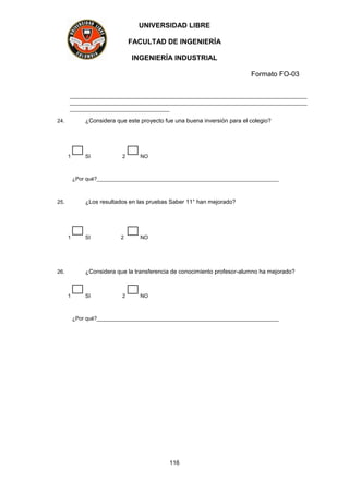UNIVERSIDAD LIBRE
FACULTAD DE INGENIERÍA
INGENIERÍA INDUSTRIAL
Formato FO-03
116
_________________________________________________________________________________
_________________________________________________________________________________
__________________________________
24. ¿Considera que este proyecto fue una buena inversión para el colegio?
1 SI 2 NO
¿Por qué?______________________________________________________________
25. ¿Los resultados en las pruebas Saber 11° han mejorado?
1 SI 2 NO
26. ¿Considera que la transferencia de conocimiento profesor-alumno ha mejorado?
1 SI 2 NO
¿Por qué?______________________________________________________________
 