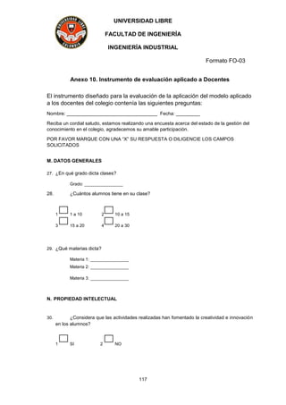 UNIVERSIDAD LIBRE
FACULTAD DE INGENIERÍA
INGENIERÍA INDUSTRIAL
Formato FO-03
117
Anexo 10. Instrumento de evaluación aplicado a Docentes
El instrumento diseñado para la evaluación de la aplicación del modelo aplicado
a los docentes del colegio contenía las siguientes preguntas:
Nombre: __________________________________ Fecha: _________
Reciba un cordial saludo, estamos realizando una encuesta acerca del estado de la gestión del
conocimiento en el colegio, agradecemos su amable participación.
POR FAVOR MARQUE CON UNA “X” SU RESPUESTA O DILIGENCIE LOS CAMPOS
SOLICITADOS
M. DATOS GENERALES
27. ¿En qué grado dicta clases?
Grado: ________________
28. ¿Cuántos alumnos tiene en su clase?
1 1 a 10 2 10 a 15
3 15 a 20 4 20 a 30
29. ¿Qué materias dicta?
Materia 1: ________________
Materia 2: ________________
Materia 3: ________________
N. PROPIEDAD INTELECTUAL
30. ¿Considera que las actividades realizadas han fomentado la creatividad e innovación
en los alumnos?
1 SI 2 NO
 