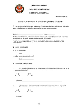 UNIVERSIDAD LIBRE
FACULTAD DE INGENIERÍA
INGENIERÍA INDUSTRIAL
Formato FO-03
120
Anexo 11. Instrumento de evaluación aplicado a Estudiantes
El instrumento diseñado para la evaluación de la aplicación del modelo aplicado
a los estudiantes del colegio contenía las siguientes preguntas:
Nombre: __________________________________ Fecha: _________
Reciba un cordial saludo, estamos realizando una encuesta acerca del estado de la gestión del
conocimiento en el colegio, agradecemos su amable participación.
POR FAVOR MARQUE CON UNA “X” SU RESPUESTA O DILIGENCIE LOS CAMPOS
SOLICITADOS
Q. DATOS GENERALES
39. ¿Qué edad tiene?
Edad: ________________
40. ¿Qué grado cursa actualmente?
Grado: ________________
R. PROPIEDAD INTELECTUAL
41. ¿Le parece importante que se haya definido un procedimiento de protección de la
propiedad intelectual?
1 SI 2 NO
¿Por qué?______________________________________________________________
42. ¿Considera que la transferencia de conocimiento profesor-alumno ha mejorado?
1 SI 2 NO
¿Por qué?______________________________________________________________
 