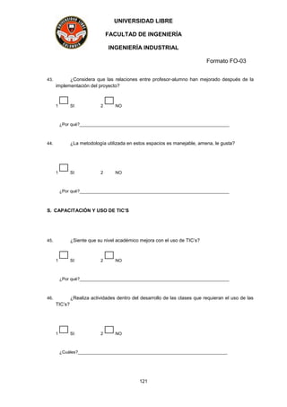 UNIVERSIDAD LIBRE
FACULTAD DE INGENIERÍA
INGENIERÍA INDUSTRIAL
Formato FO-03
121
43. ¿Considera que las relaciones entre profesor-alumno han mejorado después de la
implementación del proyecto?
1 SI 2 NO
¿Por qué?______________________________________________________________
44. ¿La metodología utilizada en estos espacios es manejable, amena, le gusta?
1 SI 2 NO
¿Por qué?______________________________________________________________
S. CAPACITACIÓN Y USO DE TIC’S
45. ¿Siente que su nivel académico mejora con el uso de TIC’s?
1 SI 2 NO
¿Por qué?______________________________________________________________
46. ¿Realiza actividades dentro del desarrollo de las clases que requieran el uso de las
TIC’s?
1 SI 2 NO
¿Cuáles?______________________________________________________________
 