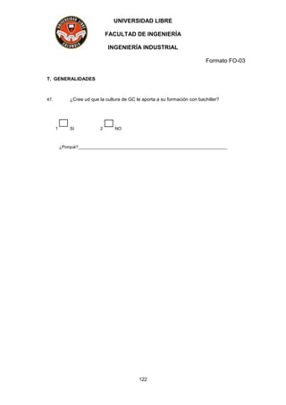 UNIVERSIDAD LIBRE
FACULTAD DE INGENIERÍA
INGENIERÍA INDUSTRIAL
Formato FO-03
122
T. GENERALIDADES
47. ¿Cree ud que la cultura de GC le aporta a su formación con bachiller?
1 SI 2 NO
¿Porqué?______________________________________________________________
 