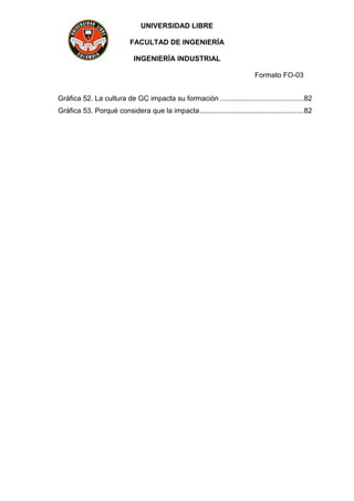UNIVERSIDAD LIBRE
FACULTAD DE INGENIERÍA
INGENIERÍA INDUSTRIAL
Formato FO-03
Gráfica 52. La cultura de GC impacta su formación ..........................................82
Gráfica 53. Porqué considera que la impacta....................................................82
 