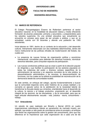 UNIVERSIDAD LIBRE
FACULTAD DE INGENIERÍA
INGENIERÍA INDUSTRIAL
Formato FO-03
22
1.6 MARCO DE REFERENCIA
El Colegio Psicopedagógico Erasmo de Rotterdam pertenece al sector
educativo nacional, en la modalidad de educación básica y media ofreciendo
formación de jóvenes preescolar, primaria y secundaria, y preparándolos para
los estudios superiores. Es una entidad educativa que actualmente se
encuentra en proceso para pasar de ser privada a pública, y que en la
actualidad, cuenta con 35 docentes y atiende una población de 1393
estudiantes.
Inicia labores en 1991, dentro de un contexto de la educación y del desarrollo
cultural, íntimamente relacionado con dos realidades determinantes, dentro del
marco institucional de las políticas oficiales de modernización del Estado, las
cuales son:
 La presencia de nuevas formas de organización política y económica
intersectorial, concebidas para defender los derechos humanos, reivindicar
derechos laborales, para conquistar espacios de participación.
 Las nuevas condiciones políticas que se crean a partir de la elección popular
de dirigentes y que facilitan la participación de los sectores populares en
todas las instancias del poder y diversos campos específicos de la
administración de servicios y en aspectos concretos de la vida pública, la
descentralización administrativa y de recursos, la desconcentración de
funciones, con los cuales se ha abierto la posibilidad de reconstrucción de la
democracia desde las comunidades locales.
En este sentido, en enfoque del colegio, apunta fundamentalmente a buscar
que la comunidad responda como actor histórico de su propia realidad y se
convierta en ejecutor activo de la satisfacción de la necesidad latente de
transformar la Escuela desde sus cimientos, orientándola hacia el desarrollo de
la cultura, la ciencia y el trabajo productivo, propiciando así, el desarrollo
integral de los alumnos, de los educadores, y de la comunidad, para que se
logre articular efectivamente: escuela - vida, práctica - teoría, conocimiento -
trabajo.
1.6.1 Antecedentes
Un estudio de caso realizado por Briceño y Bernal (2010) en cuatro
organizaciones colombianas líderes en penetración de mercado mostró, por
ejemplo, que existe un alto grado de coincidencia entre el concepto y el enfoque
que tienen las organizaciones sobre la gestión del conocimiento, pero que hay
diferencia en la importancia que cada organización da a cada una de las
 