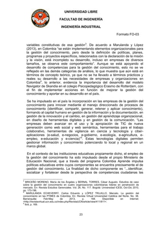 UNIVERSIDAD LIBRE
FACULTAD DE INGENIERÍA
INGENIERÍA INDUSTRIAL
Formato FO-03
23
variables constitutivas de esa gestión3
. De acuerdo a Marulanda y López
(2013), en Colombia “se están implementando elementos organizacionales para
la gestión del conocimiento, pero desde la definición de políticas, planes,
programas y proyectos específicos, relacionados con la declaración de la misión
y la visión, está incompleto su desarrollo, incluso en empresas de diversos
tamaños, se observa este comportamiento”. Aunque se está apoyando el
desarrollo de competencias para la gestión del conocimiento, esto no se ve
reflejado en las demás categorías de análisis, lo que muestra que aún está en
términos de concepto teórico, ya que no se ha llevado a términos prácticos y
reales su desarrollo a las necesidades de empresas y organizaciones en
Colombia4
, lo anterior, evidencia la importancia del desarrollo del modelo
Navigator de Skandia en el colegio Psicopedagógico Erasmo de Rotterdam, con
el fin de implementar acciones en función de mejorar la gestión del
conocimiento y aportar en su desarrollo en el país.
Se ha impulsado en el país la incorporación en las empresas de la gestión del
conocimiento para innovar mediante el manejo direccionado de procesos de
conocimiento (identificar, compartir, generar, retener y aplicar conocimiento),
formando al capital humano en gestión de la información y la documentación, en
gestión de la innovación y el cambio, en gestión del aprendizaje organizacional,
en diseño de herramientas digitales y en gestión de la comunicación. “Las
empresas deben avanzar en el uso y la apropiación de TIC de nueva
generación como web social y web semántica, herramientas para el trabajo
colaborativo, herramientas de vigilancia en ciencia y tecnología y ciber-
aplicaciones (e-salud, e-negocios, e-gobierno, e-ecología, e-agricultura, e-
empleo, e-educación y e-ciencia)”5
. Estas tecnologías digitales permiten
gestionar información y conocimiento potenciando lo local y regional en un
marco global.
En el contexto de las instituciones educativas propiamente dicho, el empleo de
la gestión del conocimiento ha sido impulsado desde el propio Ministerio de
Educación Nacional, que a través del programa Colombia Aprende impulsa
políticas educativas entre cuyos componentes se encuentra precisamente el de
gestión del conocimiento. La finalidad de dicho componente es “...identificar,
socializar y fortalecer desde la perspectiva de competencias ciudadanas las
3
BRICEÑO MORENO, María de los Ángeles y BERNAL TORRES, César Augusto. Estudios de caso
sobre la gestión del conocimiento en cuatro organizaciones colombianas líderes en penetración de
mercado. En: Revista Estudios Gerenciales. Vol. 26, No. 117. Bogotá: Universidad ICESI, Oct-Dic 2010,
pp. 173-196.
4
MARULANDA ECHEVERRY, Carlos Eduardo y LÓPEZ TRUJILLO, Marcelo. La gestión del
conocimiento en las PYMES de Colombia. En: Revista Virtual Universidad Católica del Norte. No. 38.
Barranquilla: Feb-May de 2013, p. 168. Disponible en Internet:
<http://revistavirtual.ucn.edu.co/index.php/RevistaUCN/article/view/411/811>.
5
Ibíd, p. 169.
 