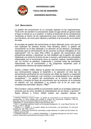 UNIVERSIDAD LIBRE
FACULTAD DE INGENIERÍA
INGENIERÍA INDUSTRIAL
Formato FO-03
25
1.6.2 Marco teórico
La gestión del conocimiento es un concepto aplicado en las organizaciones.
Tiene el fin de transferir el conocimiento desde el lugar dónde se genera hasta
el lugar en dónde se va a emplear8
, e implica el desarrollo de las competencias
necesarias al interior de las organizaciones para compartirlo y utilizarlo entre
sus miembros, así como para valorarlo y asimilarlo si se encuentra en el exterior
de estas.
El concepto de gestión del conocimiento no tiene definición única, sino que ha
sido explicado de diversas formas. Para Brooking (2007), la gestión del
conocimiento es el área dedicada a la dirección de las tácticas y estrategias
requeridas para la administración de los recursos humanos intangibles en una
organización9
. Por su parte Wiig (1997), la gestión del conocimiento tiene
perspectivas tácticas y operativas, es más detallado que la gestión del capital
intelectual y se centra en la forma de dar a conocer y administrar las actividades
relacionadas con el conocimiento como su creación, captura, transformación y
uso. Su función es planificar, implementar y controlar todas las actividades
relacionadas con el conocimiento y los programas requeridos para la
administración efectiva del capital intelectual10
.
Andreu y Sieber (1999), definen la gestión del conocimiento como el proceso
que continuamente asegura el desarrollo y la aplicación de todo tipo de
conocimientos pertinentes de una empresa con objeto de mejorar su capacidad
de resolución de problemas y así contribuir a la sostenibilidad de sus ventajas
competitivas11
. “La gestión del conocimiento es la función que planifica,
coordina y controla los flujos de conocimiento que se producen en la empresa
en relación con sus actividades y su entorno con el fin de crear unas
competencias esenciales” (Bueno, 1999)12
.
Para Cordero y García (2008) el conocimiento reside en el complejo sistema de
procesos que da como resultado la materialización de los bienes o servicios13
.
Según Múnera y Franco (2008) existen dos soportes básicos del
8
FUENTES MORALES, Bulmaro Adrián. La gestión de conocimiento en las relaciones académico-
empresariales. un nuevo enfoque para analizar el impacto del conocimiento académico. Tesis de
Doctorado. Valencia: Universidad Politécnica de Valencia, 2010, p. 31.
9
BROOKING, A. Capital intelectual. Madrid: Editorial Paidós, 2007.
10
WIIG, K. Integrating Intellectual Capital and Knowledge Management. En. Long Range Planning, Vol.
30, No. 3, 1997, p. 399-405.
11
ANDREU, R. y SIEBER, S. La gestión integral del conocimiento y del aprendizaje. En: Economía
Industrial, No. 326, 1999, p. 63-72.
12
BUENO, E. Gestión del conocimiento, aprendizaje y capital intelectual. En: Boletín del Club Intelect, No.
1. Madrid: enero de 1999.
13
CORDERO BORJAS, A. E. y GARCÍA FERNÁNDEZ, F. Knowledge Management and Work Teams.
Caracas: Observatorio Laboral Revista Venezolana, 2008, p. 43-64.
 