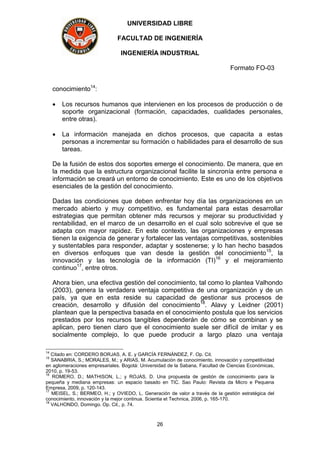 UNIVERSIDAD LIBRE
FACULTAD DE INGENIERÍA
INGENIERÍA INDUSTRIAL
Formato FO-03
26
conocimiento14
:
 Los recursos humanos que intervienen en los procesos de producción o de
soporte organizacional (formación, capacidades, cualidades personales,
entre otras).
 La información manejada en dichos procesos, que capacita a estas
personas a incrementar su formación o habilidades para el desarrollo de sus
tareas.
De la fusión de estos dos soportes emerge el conocimiento. De manera, que en
la medida que la estructura organizacional facilite la sincronía entre persona e
información se creará un entorno de conocimiento. Este es uno de los objetivos
esenciales de la gestión del conocimiento.
Dadas las condiciones que deben enfrentar hoy día las organizaciones en un
mercado abierto y muy competitivo, es fundamental para estas desarrollar
estrategias que permitan obtener más recursos y mejorar su productividad y
rentabilidad, en el marco de un desarrollo en el cual solo sobrevive el que se
adapta con mayor rapidez. En este contexto, las organizaciones y empresas
tienen la exigencia de generar y fortalecer las ventajas competitivas, sostenibles
y sustentables para responder, adaptar y sostenerse; y lo han hecho basados
en diversos enfoques que van desde la gestión del conocimiento15
, la
innovación y las tecnología de la información (TI)16
y el mejoramiento
continuo17
, entre otros.
Ahora bien, una efectiva gestión del conocimiento, tal como lo plantea Valhondo
(2003), genera la verdadera ventaja competitiva de una organización y de un
país, ya que en esta reside su capacidad de gestionar sus procesos de
creación, desarrollo y difusión del conocimiento18
. Alavy y Leidner (2001)
plantean que la perspectiva basada en el conocimiento postula que los servicios
prestados por los recursos tangibles dependerán de cómo se combinan y se
aplican, pero tienen claro que el conocimiento suele ser difícil de imitar y es
socialmente complejo, lo que puede producir a largo plazo una ventaja
14
Citado en: CORDERO BORJAS, A. E. y GARCÍA FERNÁNDEZ, F. Op. Cit.
15
SANABRIA, S.; MORALES, M.; y ARIAS, M. Acumulación de conocimiento, innovación y competitividad
en aglomeraciones empresariales. Bogotá: Universidad de la Sabana, Facultad de Ciencias Económicas,
2010, p. 19-53.
16
ROMERO, D.; MATHISON, L.; y ROJAS, D. Una propuesta de gestión de conocimiento para la
pequeña y mediana empresas: un espacio basado en TIC. Sao Paulo: Revista da Micro e Pequena
Empresa, 2009, p. 120-143.
17
MEISEL, S.; BERMEO, H.; y OVIEDO, L. Generación de valor a través de la gestión estratégica del
conocimiento, innovación y la mejor continua. Scientia et Technica, 2006, p. 165-170.
18
VALHONDO, Domingo. Op. Cit., p. 74.
 