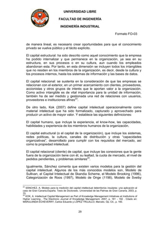 UNIVERSIDAD LIBRE
FACULTAD DE INGENIERÍA
INGENIERÍA INDUSTRIAL
Formato FO-03
29
de manera lineal, es necesario crear oportunidades para que el conocimiento
privado se vuelva público y el tácito explícito.
El capital estructural: ha sido descrito como aquel conocimiento que la empresa
ha podido internalizar y que permanece en la organización, ya sea en su
estructura, en sus procesos o en su cultura, aun cuando los empleados
abandonan esta. Por tanto, en esta dimensión se incluyen todos los intangibles
que no residen en los miembros de la organización, es decir, desde la cultura y
los procesos internos, hasta los sistemas de información y las bases de datos.
El capital relacional: se sustenta en la consideración de que las empresas se
relacionan con el exterior, en un primer acercamiento con clientes, proveedores,
accionistas y otros grupos de interés que le aportan valor a la organización.
Como activo intangible es de vital importancia para la unidad de información,
también ha de ser medido y gestionada una red de relaciones con usuarios,
proveedores e instituciones afines23
.
De otro lado, Kok (2007) define capital intelectual operacionalmente como
material intelectual que ha sido formalizado, capturado y aprovechado para
producir un activo de mayor valor. Y establece las siguientes definiciones:
El capital humano, que incluye la experiencia, el know-how, las capacidades,
habilidades y experiencia de los miembros humanos de la organización.
El capital estructural (o el capital de la organización), que incluye los sistemas,
redes políticas, la cultura, canales de distribución y otras “capacidades
organizativas”, desarrollado para cumplir con los requisitos del mercado, así
como la propiedad intelectual.
El capital relacional (cliente) de capital, que incluye las conexiones que la gente
fuera de la organización tiene con él, su lealtad, la cuota de mercado, el nivel de
pedidos pendientes, y problemas similares24
.
Igualmente, Sánchez comenta que existen varios modelos para la gestión del
capital intelectual. Algunos de los más conocidos modelos son, Modelo de
Sullivan, el Capital Intelectual de Skandia Scheme, el Modelo Brooking (1996),
Categorización de Roos (1997), Modelo de Onge (1198), Modelo de Sveiby
23
SÁNCHEZ, A. Modelo para la medición del capital intellectual deterritorios insulares: una aplicación al
caso de Gran Canaria.España. Tesis de Doctorado. Universidad de las Palmas de Gran Canaria, 2003, p.
75.
24
KOK, A. Intellectual Capital Management as Part of Knowledge Management Initiatives at Institutions of
Higher Learning . The Electronic Journal of Knowledge Management, 2007, p. 181 - 192 . Citado en:
MARULANDA ECHEVERRY, Carlos Eduardo y LÓPEZ TRUJILLO, Marcelo. Op. Cit., p. 160.
 