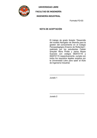 UNIVERSIDAD LIBRE
FACULTAD DE INGENIERÍA
INGENIERÍA INDUSTRIAL
Formato FO-03
NOTA DE ACEPTACIÓN
El trabajo de grado titulado “Desarrollo
del modelo Navigator de Skandia para la
gestión del conocimiento en el Colegio
Psicopedagógico Erasmo de Rotterdam”,
realizado por los estudiantes Fabián
Sneyder Mora Pinilla y Jaime Reyes
Guevara con códigos 062072116 y
062072115 respectivamente, cumple con
todos los requisitos legales exigidos por
la Universidad Libre para optar al título
de Ingeniería Industrial.
________________________________
Jurado 1
________________________________
Jurado 2
 