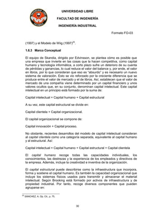 UNIVERSIDAD LIBRE
FACULTAD DE INGENIERÍA
INGENIERÍA INDUSTRIAL
Formato FO-03
30
(1997) y el Modelo de Wiig (1997)25
.
1.6.3 Marco Conceptual
El equipo de Skandia, dirigido por Edvinsson, se plantea cómo es posible que
una empresa que invierte en las cosas que la hacen competitiva, como capital
humano y tecnología informática, a corto plazo sufre un deterioro de su cuenta
de pérdidas y ganancias, lo cual reduce el valor del balance y, por ende, el valor
en libros, por lo que consideran que eso es “absurdo” y es necesario un nuevo
sistema de valoración. Esto se vio reforzado por la creciente diferencia que se
produce entre el valor de mercado y el de libros. Así, establecen que el valor de
mercado de una compañía viene determinado por un capital financiero y unos
valores ocultos que, en su conjunto, denominan capital intelectual. Este capital
intelectual en un principio está formado por la suma de:
Capital intelectual = Capital humano + Capital estructural
A su vez, este capital estructural se divide en:
Capital clientela + Capital organizacional.
El capital organizacional se compone de:
Capital innovación + Capital proceso.
No obstante, recientes desarrollos del modelo de capital intelectual consideran
al capital clientela como una categoría separada, equivalente al capital humano
y al estructural. Así:
Capital intelectual = Capital humano + Capital estructural + Capital clientela
El capital humano recoge todas las capacidades individuales, los
conocimientos, las destrezas y la experiencia de los empleados y directivos de
la empresa. Además, incluye la creatividad e inventiva de la organización.
El capital estructural puede describirse como la infraestructura que incorpora,
forma y sostiene el capital humano. Es también la capacidad organizacional que
incluye los sistemas físicos usados para transmitir y almacenar el material
intelectual. Según Brooking está formado por activos de infraestructura y de
propiedad industrial. Por tanto, recoge diversos componentes que pueden
agruparse en:
25
SÁNCHEZ, A. Op. Cit., p. 75.
 