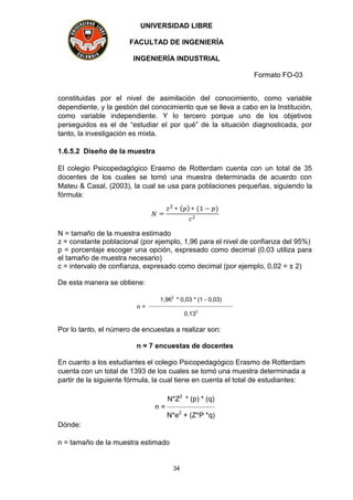 UNIVERSIDAD LIBRE
FACULTAD DE INGENIERÍA
INGENIERÍA INDUSTRIAL
Formato FO-03
34
constituidas por el nivel de asimilación del conocimiento, como variable
dependiente, y la gestión del conocimiento que se lleva a cabo en la Institución,
como variable independiente. Y lo tercero porque uno de los objetivos
perseguidos es el de “estudiar el por qué” de la situación diagnosticada, por
tanto, la investigación es mixta.
1.6.5.2 Diseño de la muestra
El colegio Psicopedagógico Erasmo de Rotterdam cuenta con un total de 35
docentes de los cuales se tomó una muestra determinada de acuerdo con
Mateu & Casal, (2003), la cual se usa para poblaciones pequeñas, siguiendo la
fórmula:
N = tamaño de la muestra estimado
z = constante poblacional (por ejemplo, 1,96 para el nivel de confianza del 95%)
p = porcentaje escoger una opción, expresado como decimal (0.03 utiliza para
el tamaño de muestra necesario)
c = intervalo de confianza, expresado como decimal (por ejemplo, 0,02 = ± 2)
De esta manera se obtiene:
n =
1,96
2
* 0,03 * (1 - 0,03)
0,13
2
Por lo tanto, el número de encuestas a realizar son:
n = 7 encuestas de docentes
En cuanto a los estudiantes el colegio Psicopedagógico Erasmo de Rotterdam
cuenta con un total de 1393 de los cuales se tomó una muestra determinada a
partir de la siguiente fórmula, la cual tiene en cuenta el total de estudiantes:
n =
N*Z2
* (p) * (q)
N*e2
+ (Z*P *q)
Dónde:
n = tamaño de la muestra estimado
 