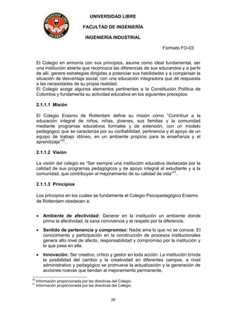 UNIVERSIDAD LIBRE
FACULTAD DE INGENIERÍA
INGENIERÍA INDUSTRIAL
Formato FO-03
39
El Colegio en armonía con sus principios, asume como ideal fundamental, ser
una institución abierta que reconozca las diferencias de sus educandos y a partir
de allí, genere estrategias dirigidas a potenciar sus habilidades y a compensar la
situación de desventaja social, con una educación integradora que dé respuesta
a las necesidades de su propia realidad.
El Colegio acoge algunos elementos pertinentes a la Constitución Política de
Colombia y fundamenta su actividad educativa en los siguientes preceptos:
2.1.1.1 Misión
El Colegio Erasmo de Rotterdam define su misión como “Contribuir a la
educación integral de niños, niñas, jóvenes, sus familias y la comunidad
mediante programas educativos formales y de extensión, con un modelo
pedagógico que se caracteriza por su confiabilidad, pertinencia y el apoyo de un
equipo de trabajo idóneo, en un ambiente propicio para la enseñanza y el
aprendizaje”30
.
2.1.1.2 Visión
La visión del colegio es “Ser siempre una institución educativa destacada por la
calidad de sus programas pedagógicos y de apoyo integral al estudiante y a la
comunidad, que contribuyan al mejoramiento de su calidad de vida”31
.
2.1.1.3 Principios
Los principios en los cuales se fundamenta el Colegio Psicopedagógico Erasmo
de Rotterdam obedecen a:
 Ambiente de afectividad: Generar en la institución un ambiente donde
prima la afectividad, la sana convivencia y el respeto por la diferencia.
 Sentido de pertenencia y compromiso: Nadie ama lo que no se conoce. El
conocimiento y participación en la construcción de procesos institucionales
genera alto nivel de afecto, responsabilidad y compromiso por la institución y
lo que pasa en ella.
 Innovación: Ser creativo, crítico y gestor en toda acción. La institución brinda
la posibilidad del cambio y la creatividad en diferentes campos, a nivel
administrativo y pedagógico se promueve la actualización y la generación de
acciones nuevas que tiendan al mejoramiento permanente.
30
Información proporcionada por las directivas del Colegio.
31
Información proporcionada por las directivas del Colegio.
 