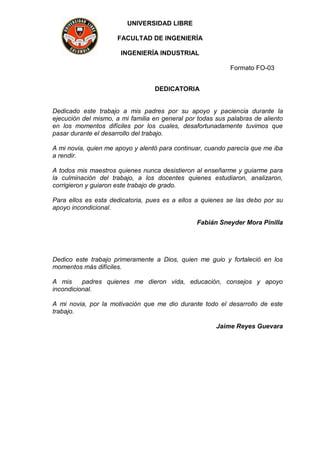 UNIVERSIDAD LIBRE
FACULTAD DE INGENIERÍA
INGENIERÍA INDUSTRIAL
Formato FO-03
DEDICATORIA
Dedicado este trabajo a mis padres por su apoyo y paciencia durante la
ejecución del mismo, a mi familia en general por todas sus palabras de aliento
en los momentos difíciles por los cuales, desafortunadamente tuvimos que
pasar durante el desarrollo del trabajo.
A mi novia, quien me apoyo y alentó para continuar, cuando parecía que me iba
a rendir.
A todos mis maestros quienes nunca desistieron al enseñarme y guiarme para
la culminación del trabajo, a los docentes quienes estudiaron, analizaron,
corrigieron y guiaron este trabajo de grado.
Para ellos es esta dedicatoria, pues es a ellos a quienes se las debo por su
apoyo incondicional.
Fabián Sneyder Mora Pinilla
Dedico este trabajo primeramente a Dios, quien me guio y fortaleció en los
momentos más difíciles.
A mis padres quienes me dieron vida, educación, consejos y apoyo
incondicional.
A mi novia, por la motivación que me dio durante todo el desarrollo de este
trabajo.
Jaime Reyes Guevara
 