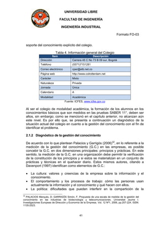 UNIVERSIDAD LIBRE
FACULTAD DE INGENIERÍA
INGENIERÍA INDUSTRIAL
Formato FO-03
41
soporte del conocimiento explícito del colegio.
Tabla 4. Información general del Colegio
Ítem Descripción
Dirección Carrera 45 C No 73 B 09 sur, Bogotá
Teléfono (0571)7151281
Correo electrónico cper@etb.net.co
Página web http://www.colrotterdam.net
Carácter Mixto
Naturaleza Privada
Jornada Única
Calendario A
Modalidad Académica
Fuente: ICFES, www.icfes.gov.co
Al ser el colegio de modalidad académica, la formación de los alumnos en los
conocimientos básicos que son medidos en las pruebas SABER 11°, deben ser
altos, sin embargo; como se mencionó en el capítulo anterior, no alcanzan aún
este nivel. Es por ello que, se presenta a continuación un diagnóstico de la
situación actual del colegio en cuanto a la gestión del conocimiento con el fin de
identificar el problema.
2.1.2 Diagnóstico de la gestión del conocimiento
De acuerdo con lo que plantean Palacios y Garrigós (2006)32
, en lo referente a la
medición de la gestión del conocimiento (G.C.) en las empresas, es posible
concebir la G.C. en dos dimensiones principales: principios y prácticas. En este
sentido, la medición de la G.C. en una organización debe permitir la verificación
de la constitución de los principios y si estos se materializan en un conjunto de
prácticas y técnicas en el quehacer diario. Estos mismos autores, citando a
Davenport (1997) identifican como elementos de G.C.:
 La cultura: valores y creencias de la empresa sobre la información y el
conocimiento.
 El comportamiento y los procesos de trabajo: cómo las personas usan
actualmente la información y el conocimiento y qué hacen con ellos.
 La política: dificultades que pueden interferir en la compartición de la
32
PALACIOS Marqués, D; GARRIGÓS Simón, F. Propuesta de una escala de medida de la gestión del
conocimiento en las industrias de biotecnología y telecomunicaciones. Universitat Jaume I.
Investigaciones Europeas de Dirección y Economía de la Empresa. Vol. 12 Nº1, 2006, pp.207-224, ISSN:
1135-2523.
 