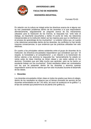 UNIVERSIDAD LIBRE
FACULTAD DE INGENIERÍA
INGENIERÍA INDUSTRIAL
Formato FO-03
43
En relación con la cultura se indagó entre los directivos acerca de si alguna vez
se han presentado problemas dentro de los docentes a lo que respondieron
afirmativamente, seguidamente se preguntó acerca de los mecanismos
utilizados para la resolución de los mismos, la respuesta fue: “ante todo el
dialogo, es importante escucharlos y darles mi punto de vista, las relaciones
interpersonales en la institución deben ser las mejores para que no interfieran en
el proceso de aprendizaje de los muchachos”. Lo anterior indica que, en cuanto
a las relaciones personales dentro de los docentes, los conflictos no han tenido
mayores consecuencias, lo que evidencia que las prácticas utilizadas han sido
efectivas.
En cuanto a los principales valores existentes entre el grupo de docentes de la
institución, los directivos encuestados respondieron que consideran que son: “el
respeto, la honestidad y el compañerismo”, y en relación a la transmisión de
dichos valores a los alumnos la respuesta fue: “personalmente he estado en
varias aulas de clase mientras se dictan clases y veo estos valores en los
alumnos. Considero que aún falta mucho que aprender, pero se ha hecho un
excelente trabajo con los muchachos”. Estos resultados deben ser contrastados
con los que se presenten dentro de los docentes y alumnos quienes
respondieron acerca de los valores que han sido inculcados durante el desarrollo
de las clases.
 Docentes
Los docentes encuestados dictan clase en todos los grados que tiene el colegio,
dentro de los resultados se observa que el tiempo promedio de servicio de los
docentes entrevistados es de 7,42 años, tal como se evidencia en la gráfica 1 y
el tipo de contrato que predomina es de planta (Ver gráfica 2).
 