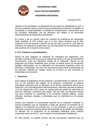UNIVERSIDAD LIBRE
FACULTAD DE INGENIERÍA
INGENIERÍA INDUSTRIAL
Formato FO-03
49
valores en los estudiantes, la percepción de los todos los estudiantes es que, si
les han enseñado valores, entre los que principalmente mencionan: el respeto, la
honestidad, la responsabilidad, la amistad el compañerismo; evidenciando que
los principios estipulados por las directivas del colegio si se transmiten
adecuadamente de profesores a estudiantes.
En cuanto a dar su opinión sobre los métodos de enseñanza las respuestas
están divididas, el 51% indican que, si lo han hecho mientras que el 49%
restante no se han atrevido a decirlo, tal vez por pena, por temor o por falta de
confianza. En general se puede decir que las respuestas de los estudiantes han
sido positivas en la mayoría de los casos.
2.1.2.2 Prácticas o procedimientos
Dentro de esta categoría se clasifican los resultados del diagnóstico, que
permiten conocer la forma en que se realizan las clases y en que se transmite el
conocimiento, entre los diferentes niveles de la institución. Dentro de las
preguntas que fueron diseñadas para conocer el estado actual se encuentran
aquellas relacionadas con la realización de discusiones colectivas entre los
docentes y estudiantes, así como los mecanismos para medir el aprendizaje de
los alumnos. Además de indagar acerca de la forma en que incentivan la
creatividad y la innovación.
 Directivos
Para realizar el diagnóstico de las prácticas y procedimientos en relación con la
G.C. en los directivos del colegio, se le preguntó, inicialmente, si realizan
actividades colectivas para la discusión de los temas importantes dentro de la
institución, a lo cual respondieron afirmativamente, indicando que esto lo realizan
“a fin de mejorar día a día y tener en cuenta todos los puntos de vista tanto de
alumnos, docentes y directivos del colegio”. De otro lado, los directivos indican
que para incentivar la creatividad y la innovación realizan talleres, cursos
virtuales, reuniones, bazares y actividades que no intervienen en el proceso
educativo.
Indican que codifican el conocimiento explícito de la institución mediante un
manual académico que es entregado a todos los alumnos al momento de su
ingreso a la institución por primera vez, y a los docentes, y que es su deber
conocerlo y ponerlo en práctica dentro del desarrollo de las clases. Sin embargo;
en relación con la protección de la propiedad intelectual como práctica
importante dentro de la G.C., aún no tienen un procedimiento establecido.
En este sentido, es posible concluir que las discusiones colectivas que se
 