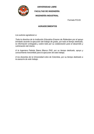 UNIVERSIDAD LIBRE
FACULTAD DE INGENIERÍA
INGENIERÍA INDUSTRIAL
Formato FO-03
AGRADECIMIENTOS
Los autores agradecen a:
Toda la directiva de la Institución Educativa Erasmo de Rotterdam por el apoyo
brindado durante la ejecución del trabajo de grado, por todo el tiempo dedicado,
la información entregada y sobre todo por su colaboración para el desarrollo y
culminación del mismo.
A la Ingeniera Fabiola Sáenz Blanco PhD. por su tiempo dedicado, apoyo y
conocimiento transmitido para la ejecución de este trabajo.
A los docentes de la Universidad Libre de Colombia, por su tiempo dedicado a
la asesoría de este trabajo.
 