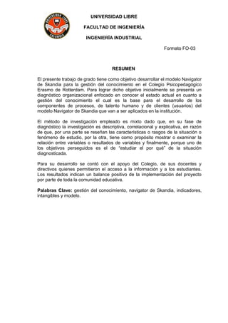 UNIVERSIDAD LIBRE
FACULTAD DE INGENIERÍA
INGENIERÍA INDUSTRIAL
Formato FO-03
RESUMEN
El presente trabajo de grado tiene como objetivo desarrollar el modelo Navigator
de Skandia para la gestión del conocimiento en el Colegio Psicopedagógico
Erasmo de Rotterdam. Para lograr dicho objetivo inicialmente se presenta un
diagnóstico organizacional enfocado en conocer el estado actual en cuanto a
gestión del conocimiento el cual es la base para el desarrollo de los
componentes de procesos, de talento humano y de clientes (usuarios) del
modelo Navigator de Skandia que van a ser aplicados en la institución.
El método de investigación empleado es mixto dado que, en su fase de
diagnóstico la investigación es descriptiva, correlacional y explicativa, en razón
de que, por una parte se reseñan las características o rasgos de la situación o
fenómeno de estudio, por la otra, tiene como propósito mostrar o examinar la
relación entre variables o resultados de variables y finalmente, porque uno de
los objetivos perseguidos es el de “estudiar el por qué” de la situación
diagnosticada.
Para su desarrollo se contó con el apoyo del Colegio, de sus docentes y
directivos quienes permitieron el acceso a la información y a los estudiantes.
Los resultados indican un balance positivo de la implementación del proyecto
por parte de toda la comunidad educativa.
Palabras Clave: gestión del conocimiento, navigator de Skandia, indicadores,
intangibles y modelo.
 