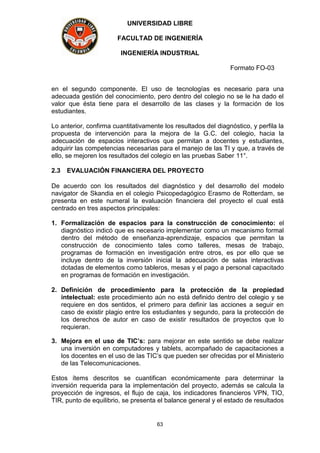 UNIVERSIDAD LIBRE
FACULTAD DE INGENIERÍA
INGENIERÍA INDUSTRIAL
Formato FO-03
63
en el segundo componente. El uso de tecnologías es necesario para una
adecuada gestión del conocimiento, pero dentro del colegio no se le ha dado el
valor que ésta tiene para el desarrollo de las clases y la formación de los
estudiantes.
Lo anterior, confirma cuantitativamente los resultados del diagnóstico, y perfila la
propuesta de intervención para la mejora de la G.C. del colegio, hacia la
adecuación de espacios interactivos que permitan a docentes y estudiantes,
adquirir las competencias necesarias para el manejo de las TI y que, a través de
ello, se mejoren los resultados del colegio en las pruebas Saber 11°.
2.3 EVALUACIÓN FINANCIERA DEL PROYECTO
De acuerdo con los resultados del diagnóstico y del desarrollo del modelo
navigator de Skandia en el colegio Psicopedagógico Erasmo de Rotterdam, se
presenta en este numeral la evaluación financiera del proyecto el cual está
centrado en tres aspectos principales:
1. Formalización de espacios para la construcción de conocimiento: el
diagnóstico indicó que es necesario implementar como un mecanismo formal
dentro del método de enseñanza-aprendizaje, espacios que permitan la
construcción de conocimiento tales como talleres, mesas de trabajo,
programas de formación en investigación entre otros, es por ello que se
incluye dentro de la inversión inicial la adecuación de salas interactivas
dotadas de elementos como tableros, mesas y el pago a personal capacitado
en programas de formación en investigación.
2. Definición de procedimiento para la protección de la propiedad
intelectual: este procedimiento aún no está definido dentro del colegio y se
requiere en dos sentidos, el primero para definir las acciones a seguir en
caso de existir plagio entre los estudiantes y segundo, para la protección de
los derechos de autor en caso de existir resultados de proyectos que lo
requieran.
3. Mejora en el uso de TIC’s: para mejorar en este sentido se debe realizar
una inversión en computadores y tablets, acompañado de capacitaciones a
los docentes en el uso de las TIC’s que pueden ser ofrecidas por el Ministerio
de las Telecomunicaciones.
Estos ítems descritos se cuantifican económicamente para determinar la
inversión requerida para la implementación del proyecto, además se calcula la
proyección de ingresos, el flujo de caja, los indicadores financieros VPN, TIO,
TIR, punto de equilibrio, se presenta el balance general y el estado de resultados
 