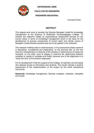 UNIVERSIDAD LIBRE
FACULTAD DE INGENIERÍA
INGENIERÍA INDUSTRIAL
Formato FO-03
ABSTRACT
This degree work aims to develop the Skandia Navigator model for knowledge
management at the Erasmus of Rotterdam Psicopedagógico College. To
achieve this objective initially an organizational assessment focused on the
current status in terms of knowledge management which is the basis for the
development of process components of human talent and clients (users) of
Navigator model Skandia presents they are to be applied in the institution.
The research method used is mixed because, in his assessment phase research
is descriptive, correlational and explanatory, on the grounds that, on the one
hand the characteristics or features of the situation or phenomenon of study are
reviewed, on the other, aims to display or examine the relationship between
variables or results of variables and finally, because one of the objectives is to
"study the why" of the situation diagnosed.
For its development it had the support of the College, its teachers and principals
who allowed access to information and students. The results indicate a positive
assessment of the implementation of the project by the entire educational
community.
Keywords: knowledge management, Skandia navigator, indicators, intangible
and model.
 