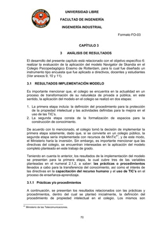 UNIVERSIDAD LIBRE
FACULTAD DE INGENIERÍA
INGENIERÍA INDUSTRIAL
Formato FO-03
70
CAPÍTULO 3
3 ANÁLISIS DE RESULTADOS
El desarrollo del presente capítulo está relacionado con el objetivo específico 6:
realizar la evaluación de la aplicación del modelo Navigator de Skandia en el
Colegio Psicopedagógico Erasmo de Rotterdam, para lo cual fue diseñado un
instrumento tipo encuesta que fue aplicado a directivos, docentes y estudiantes
(Ver anexos 9, 10 y 11).
3.1 RESULTADOS IMPLEMENTACIÓN MODELO
Es importante mencionar que, el colegio se encuentra en la actualidad en un
proceso de transformación de su naturaleza de privada a pública, en este
sentido, la aplicación del modelo en el colegio se realizó en dos etapas:
1. La primera etapa incluía: la definición del procedimiento para la protección
de la propiedad intelectual y las actividades definidas para la mejora en el
uso de las TIC’s.
2. La segunda etapa consta de la formalización de espacios para la
construcción de conocimiento.
De acuerdo con lo mencionado, el colegio tomó la decisión de implementar la
primera etapa solamente, dado que, si se convierte en un colegio público, la
segunda etapa sería implementada con recursos de MinTic41
, y de este modo,
el Ministerio haría la inversión. Sin embargo, es importante mencionar que las
directivas del colegio, se encuentran interesadas en la aplicación del modelo
completo planteado en este trabajo de grado.
Teniendo en cuenta lo anterior, los resultados de la implementación del modelo
se presentan para la primera etapa, la cual cubre tres de las variables
planteadas en el numeral 2.1.2, a saber: las prácticas o procedimientos
llevados a cabo para la transferencia del conocimiento, así como el interés de
las directivas en la capacitación del recurso humano y el uso de TIC’s en el
proceso de enseñanza-aprendizaje.
3.1.1 Prácticas y/o procedimientos
A continuación, se presentan los resultados relacionados con las prácticas y
procedimientos, dentro del cual se planteó inicialmente, la definición del
procedimiento de propiedad intelectual en el colegio. Los mismos son
41
Ministerio de las Telecomunicaciones.
 