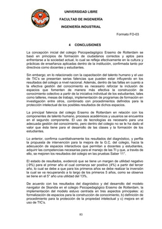 UNIVERSIDAD LIBRE
FACULTAD DE INGENIERÍA
INGENIERÍA INDUSTRIAL
Formato FO-03
83
4 CONCLUSIONES
La concepción inicial del colegio Psicopedagógico Erasmo de Rotterdam se
basó en principios de formación de ciudadanos correctos y aptos para
enfrentarse a la sociedad actual, lo cual se refleja efectivamente en la cultura y
prácticas de enseñanza aplicadas dentro de la institución, confirmada tanto por
directivos como docentes y estudiantes.
Sin embargo; en lo relacionado con la capacitación del talento humano y el uso
de TIC’s se presentan serias falencias que pueden estar influyendo en los
resultados del colegio a nivel nacional. Además, dentro de las fallas en cuanto a
la efectiva gestión del conocimiento es necesario reforzar la inclusión de
espacios que fomenten de manera más efectiva la construcción de
conocimiento colectivo a partir de la iniciativa individual de los estudiantes, tales
como talleres, mesas de trabajo, implementación de programas de formación en
investigación entre otros, combinado con procedimientos definidos para la
protección intelectual de los posibles resultados de dichos espacios.
La principal falencia del colegio Erasmo de Rotterdam en relación con los
componentes de talento humano, procesos académicos y usuarios se encuentra
en el segundo componente. El uso de tecnologías es necesario para una
adecuada gestión del conocimiento, pero dentro del colegio no se le ha dado el
valor que ésta tiene para el desarrollo de las clases y la formación de los
estudiantes.
Lo anterior, confirma cuantitativamente los resultados del diagnóstico, y perfila
la propuesta de intervención para la mejora de la G.C. del colegio, hacia la
adecuación de espacios interactivos que permitan a docentes y estudiantes,
adquirir las competencias necesarias para el manejo de las TI y que, a través de
ello, se mejoren los resultados del colegio en las pruebas Saber 11°.
El estado de resultados, evidenció que se tiene un margen de utilidad negativo
(-9%) para el primer año el cual comienza ser positivo (4%) a partir del tercer
año, lo cual se debe a que para los primeros años se debe realizar la inversión
la cual se va recuperando a lo largo de los primeros 5 años, como se observa
se tiene en el 5° año una utilidad del 13%.
De acuerdo con los resultados del diagnóstico y del desarrollo del modelo
navigator de Skandia en el colegio Psicopedagógico Erasmo de Rotterdam, la
implementación del modelo estuvo centrada en tres aspectos principales: a)
formalización de espacios para la construcción de conocimiento, b) definición de
procedimiento para la protección de la propiedad intelectual y c) mejora en el
uso de TIC’s.
 
