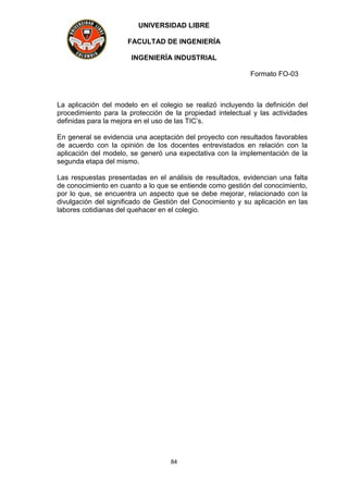 UNIVERSIDAD LIBRE
FACULTAD DE INGENIERÍA
INGENIERÍA INDUSTRIAL
Formato FO-03
84
La aplicación del modelo en el colegio se realizó incluyendo la definición del
procedimiento para la protección de la propiedad intelectual y las actividades
definidas para la mejora en el uso de las TIC’s.
En general se evidencia una aceptación del proyecto con resultados favorables
de acuerdo con la opinión de los docentes entrevistados en relación con la
aplicación del modelo, se generó una expectativa con la implementación de la
segunda etapa del mismo.
Las respuestas presentadas en el análisis de resultados, evidencian una falta
de conocimiento en cuanto a lo que se entiende como gestión del conocimiento,
por lo que, se encuentra un aspecto que se debe mejorar, relacionado con la
divulgación del significado de Gestión del Conocimiento y su aplicación en las
labores cotidianas del quehacer en el colegio.
 