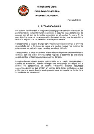 UNIVERSIDAD LIBRE
FACULTAD DE INGENIERÍA
INGENIERÍA INDUSTRIAL
Formato FO-03
85
5 RECOMENDACIONES
Los autores recomiendan al colegio Psicopedagógico Erasmo de Rotterdam, en
primera medida, realizar la implementación de la segunda etapa del proyecto de
acuerdo con el plan de inversión presentado en el capítulo 1, con el fin de
completar los espacios para generación de conocimiento y que los resultados
sean aún mejores que los presentados en la primera etapa.
Se recomienda al colegio, divulgar con otras instituciones educativas el proyecto
desarrollado, con el fin de que se vuelva una práctica masiva y se mejoren, de
esta manera, los indicadores en ciencia y tecnología del país.
Se recomienda a otros estudiantes interesados en la gestión del conocimiento,
continuar con este tipo de investigaciones y aportar al desarrollo de una cultura
en este sentido en las instituciones educativas del país.
La aplicación del modelo Navigator de Skandia en el colegio Psicopedagógico
Erasmo de Rotterdam, permitió entregar una metodología de mejora de la
gestión del conocimiento en centros educativos, teniendo resultados
económicos positivos, que brindan un ejemplo para demás instituciones y que
evidencian una fuente de recursos importante, dada su importancia dentro de la
formación de los estudiantes.
 