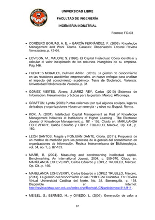 UNIVERSIDAD LIBRE
FACULTAD DE INGENIERÍA
INGENIERÍA INDUSTRIAL
Formato FO-03
87
 CORDERO BORJAS, A. E. y GARCÍA FERNÁNDEZ, F. (2008). Knowledge
Management and Work Teams. Caracas: Observatorio Laboral Revista
Venezolana, p. 43-64.
 EDVISON, M.; MALONE S. (1998). El Capital Intelectual: Cómo identificar y
calcular el valor inexplorado de los recursos intangibles de su empresa.
Pág.146.
 FUENTES MORALES, Bulmaro Adrián. (2010). La gestión de conocimiento
en las relaciones académico-empresariales. un nuevo enfoque para analizar
el impacto del conocimiento académico. Tesis de Doctorado. Valencia:
Universidad Politécnica de Valencia, p. 31.
 GÓMEZ VIEITES, Álvaro; SUÁREZ REY, Carlos (2010) Sistemas de
Información: Herramientas prácticas para la gestión. México: Alfaomega.
 GRATTON, Lynda (2008) Puntos calientes: por qué algunos equipos, lugares
de trabajo y organizaciones vibran con energía - y otros no. Bogotá: Norma.
 KOK, A. (2007). Intellectual Capital Management as Part of Knowledge
Management Initiatives at Institutions of Higher Learning . The Electronic
Journal of Knowledge Management, p. 181 - 192. Citado en: MARULANDA
ECHEVERRY, Carlos Eduardo y LÓPEZ TRUJILLO, Marcelo. Op. Cit., p.
160.
 LEÓN SANTOS, Magda y PONJUÁN DANTE, Gloria. (2011). Propuesta de
un modelo de medición para los procesos de la gestión del conocimiento en
organizaciones de información. Revista Interamericana de Bibliotecología.
vol. 34, no. 1, p. 87-103.
 MARR, B. (2004). Measuring and benchmarking intellectual capital.
Benchmarking: An International Journal, 2004, p. 559-570. Citado en:
MARULANDA ECHEVERRY, Carlos Eduardo y LÓPEZ TRUJILLO, Marcelo.
Op. Cit., p. 160.
 MARULANDA ECHEVERRY, Carlos Eduardo y LÓPEZ TRUJILLO, Marcelo.
(2013). La gestión del conocimiento en las PYMES de Colombia. En: Revista
Virtual Universidad Católica del Norte. No. 38. Barranquilla, p. 168.
Disponible en Internet:
http://revistavirtual.ucn.edu.co/index.php/RevistaUCN/article/view/411/811.
 MEISEL, S.; BERMEO, H.; y OVIEDO, L. (2006). Generación de valor a
 