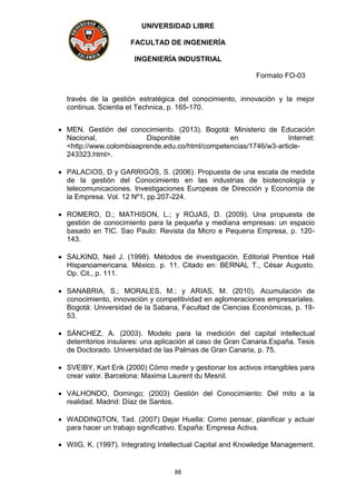 UNIVERSIDAD LIBRE
FACULTAD DE INGENIERÍA
INGENIERÍA INDUSTRIAL
Formato FO-03
88
través de la gestión estratégica del conocimiento, innovación y la mejor
continua. Scientia et Technica, p. 165-170.
 MEN. Gestión del conocimiento. (2013). Bogotá: Ministerio de Educación
Nacional, Disponible en Internet:
<http://www.colombiaaprende.edu.co/html/competencias/1746/w3-article-
243323.html>.
 PALACIOS, D y GARRIGÓS, S. (2006). Propuesta de una escala de medida
de la gestión del Conocimiento en las industrias de biotecnología y
telecomunicaciones. Investigaciones Europeas de Dirección y Economía de
la Empresa. Vol. 12 Nº1, pp.207-224.
 ROMERO, D.; MATHISON, L.; y ROJAS, D. (2009). Una propuesta de
gestión de conocimiento para la pequeña y mediana empresas: un espacio
basado en TIC. Sao Paulo: Revista da Micro e Pequena Empresa, p. 120-
143.
 SALKIND, Neil J. (1998). Métodos de investigación. Editorial Prentice Hall
Hispanoamericana. México. p. 11. Citado en: BERNAL T., César Augusto.
Op. Cit., p. 111.
 SANABRIA, S.; MORALES, M.; y ARIAS, M. (2010). Acumulación de
conocimiento, innovación y competitividad en aglomeraciones empresariales.
Bogotá: Universidad de la Sabana, Facultad de Ciencias Económicas, p. 19-
53.
 SÁNCHEZ, A. (2003). Modelo para la medición del capital intellectual
deterritorios insulares: una aplicación al caso de Gran Canaria.España. Tesis
de Doctorado. Universidad de las Palmas de Gran Canaria, p. 75.
 SVEIBY, Karl Erik (2000) Cómo medir y gestionar los activos intangibles para
crear valor. Barcelona: Maxima Laurent du Mesnil.
 VALHONDO, Domingo; (2003) Gestión del Conocimiento: Del mito a la
realidad. Madrid: Díaz de Santos.
 WADDINGTON, Tad. (2007) Dejar Huella: Como pensar, planificar y actuar
para hacer un trabajo significativo. España: Empresa Activa.
 WIIG, K. (1997). Integrating Intellectual Capital and Knowledge Management.
 