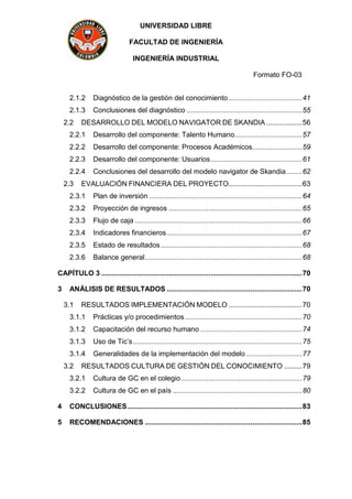 UNIVERSIDAD LIBRE
FACULTAD DE INGENIERÍA
INGENIERÍA INDUSTRIAL
Formato FO-03
2.1.2 Diagnóstico de la gestión del conocimiento.....................................41
2.1.3 Conclusiones del diagnóstico ..........................................................55
2.2 DESARROLLO DEL MODELO NAVIGATOR DE SKANDIA ..................56
2.2.1 Desarrollo del componente: Talento Humano..................................57
2.2.2 Desarrollo del componente: Procesos Académicos.........................59
2.2.3 Desarrollo del componente: Usuarios..............................................61
2.2.4 Conclusiones del desarrollo del modelo navigator de Skandia........62
2.3 EVALUACIÓN FINANCIERA DEL PROYECTO.....................................63
2.3.1 Plan de inversión .............................................................................64
2.3.2 Proyección de ingresos ...................................................................65
2.3.3 Flujo de caja ....................................................................................66
2.3.4 Indicadores financieros....................................................................67
2.3.5 Estado de resultados .......................................................................68
2.3.6 Balance general...............................................................................68
CAPÍTULO 3 .....................................................................................................70
3 ANÁLISIS DE RESULTADOS ....................................................................70
3.1 RESULTADOS IMPLEMENTACIÓN MODELO .....................................70
3.1.1 Prácticas y/o procedimientos...........................................................70
3.1.2 Capacitación del recurso humano ...................................................74
3.1.3 Uso de Tic’s.....................................................................................75
3.1.4 Generalidades de la implementación del modelo ............................77
3.2 RESULTADOS CULTURA DE GESTIÓN DEL CONOCIMIENTO .........79
3.2.1 Cultura de GC en el colegio.............................................................79
3.2.2 Cultura de GC en el país .................................................................80
4 CONCLUSIONES........................................................................................83
5 RECOMENDACIONES ...............................................................................85
 