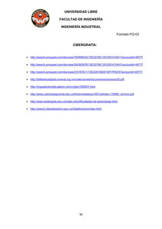 UNIVERSIDAD LIBRE
FACULTAD DE INGENIERÍA
INGENIERÍA INDUSTRIAL
Formato FO-03
90
CIBERGRAFÍA:
 http://search.proquest.com/docview/750999233/13E327AE1351D914104/1?accountid=49777
 http://search.proquest.com/docview/304363676/13E327AE1351D914104/4?accountid=49777
 http://search.proquest.com/docview/210167611/13E3281562815FF7F63/5?accountid=49777
 http://bibliotecadigital.conevyt.org.mx/colecciones/documentos/somece/29.pdf.
 http://miguelsotovidal.galeon.com/cvitae1595837.html.
 http://www.colombiaaprende.edu.co/html/mediateca/1607/articles-170980_archivo.pdf.
 http://www.sedbogota.edu.co/index.php/dificultades-de-aprendizaje.html.
 http://www2.icfesinteractivo.gov.co/Clasificacion/index.html.
 