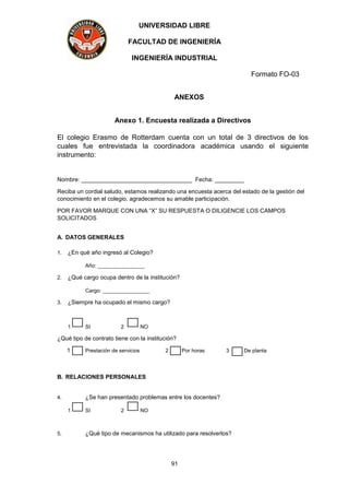 UNIVERSIDAD LIBRE
FACULTAD DE INGENIERÍA
INGENIERÍA INDUSTRIAL
Formato FO-03
91
ANEXOS
Anexo 1. Encuesta realizada a Directivos
El colegio Erasmo de Rotterdam cuenta con un total de 3 directivos de los
cuales fue entrevistada la coordinadora académica usando el siguiente
instrumento:
Nombre: __________________________________ Fecha: _________
Reciba un cordial saludo, estamos realizando una encuesta acerca del estado de la gestión del
conocimiento en el colegio, agradecemos su amable participación.
POR FAVOR MARQUE CON UNA “X” SU RESPUESTA O DILIGENCIE LOS CAMPOS
SOLICITADOS
A. DATOS GENERALES
1. ¿En qué año ingresó al Colegio?
Año: ________________
2. ¿Qué cargo ocupa dentro de la institución?
Cargo: ________________
3. ¿Siempre ha ocupado el mismo cargo?
1 SI 2 NO
¿Qué tipo de contrato tiene con la institución?
1 Prestación de servicios 2 Por horas 3 De planta
B. RELACIONES PERSONALES
4. ¿Se han presentado problemas entre los docentes?
1 SI 2 NO
5. ¿Qué tipo de mecanismos ha utilizado para resolverlos?
 