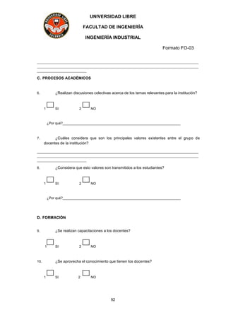 UNIVERSIDAD LIBRE
FACULTAD DE INGENIERÍA
INGENIERÍA INDUSTRIAL
Formato FO-03
92
_____________________________________________________________________________________
_____________________________________________________________________________________
__________________________
C. PROCESOS ACADÉMICOS
6. ¿Realizan discusiones colectivas acerca de los temas relevantes para la institución?
1 SI 2 NO
¿Por qué?______________________________________________________________
7. ¿Cuáles considera que son los principales valores existentes entre el grupo de
docentes de la institución?
_____________________________________________________________________________________
_____________________________________________________________________________________
__________________________
8. ¿Considera que esto valores son transmitidos a los estudiantes?
1 SI 2 NO
¿Por qué?______________________________________________________________
D. FORMACIÓN
9. ¿Se realizan capacitaciones a los docentes?
1 SI 2 NO
10. ¿Se aprovecha el conocimiento que tienen los docentes?
1 SI 2 NO
 
