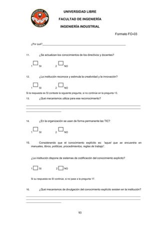 UNIVERSIDAD LIBRE
FACULTAD DE INGENIERÍA
INGENIERÍA INDUSTRIAL
Formato FO-03
93
¿Por qué?______________________________________________________________
11. ¿Se actualizan los conocimientos de los directivos y docentes?
1 SI 2 NO
12. ¿La institución reconoce y estimula la creatividad y la innovación?
1 SI 2 NO
Si la respuesta es SI conteste la siguiente pregunta, si no continúe en la pregunta 13.
13. ¿Qué mecanismos utiliza para ese reconocimiento?
_____________________________________________________________________________________
_____________________________________________________________________________________
__________________________
14. ¿En la organización se usan de forma permanente las TIC?
1 SI 2 NO
15. Considerando que el conocimiento explícito es: “aquel que se encuentra en
manuales, libros, políticas, procedimientos, reglas de trabajo”.
¿La institución dispone de sistemas de codificación del conocimiento explícito?
1 SI 2 NO
Si su respuesta es SI continúe, si no pase a la pregunta 17.
16. ¿Qué mecanismos de divulgación del conocimiento explícito existen en la institución?
_____________________________________________________________________________________
_____________________________________________________________________________________
__________________________
 