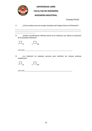 UNIVERSIDAD LIBRE
FACULTAD DE INGENIERÍA
INGENIERÍA INDUSTRIAL
Formato FO-03
94
17. ¿Cuál considera que es la ventaja competitiva del Colegio Erasmo de Rotterdam?
_____________________________________________________________________________________
_____________________________________________________________________________________
__________________________
18. ¿Existen procedimientos definidos dentro de la institución que definan la protección
de la propiedad intelectual?
1 SI 2 NO
¿Por qué?______________________________________________________________
19. ¿La institución ha realizado acciones para identificar las mejores prácticas
académicas?
1 SI 2 NO
¿Por qué?______________________________________________________________
 