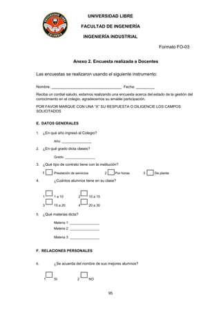 UNIVERSIDAD LIBRE
FACULTAD DE INGENIERÍA
INGENIERÍA INDUSTRIAL
Formato FO-03
95
Anexo 2. Encuesta realizada a Docentes
Las encuestas se realizaron usando el siguiente instrumento:
Nombre: __________________________________ Fecha: _________
Reciba un cordial saludo, estamos realizando una encuesta acerca del estado de la gestión del
conocimiento en el colegio, agradecemos su amable participación.
POR FAVOR MARQUE CON UNA “X” SU RESPUESTA O DILIGENCIE LOS CAMPOS
SOLICITADOS
E. DATOS GENERALES
1. ¿En qué año ingresó al Colegio?
Año: ________________
2. ¿En qué grado dicta clases?
Grado: ________________
3. ¿Qué tipo de contrato tiene con la institución?
1 Prestación de servicios 2 Por horas 3 De planta
4. ¿Cuántos alumnos tiene en su clase?
1 1 a 10 2 10 a 15
3 15 a 20 4 20 a 30
5. ¿Qué materias dicta?
Materia 1: ________________
Materia 2: ________________
Materia 3: ________________
F. RELACIONES PERSONALES
6. ¿Se acuerda del nombre de sus mejores alumnos?
1 SI 2 NO
 