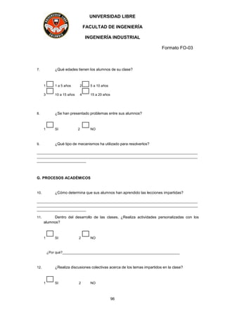 UNIVERSIDAD LIBRE
FACULTAD DE INGENIERÍA
INGENIERÍA INDUSTRIAL
Formato FO-03
96
7. ¿Qué edades tienen los alumnos de su clase?
1 1 a 5 años 2 5 a 10 años
3 10 a 15 años 4 15 a 20 años
8. ¿Se han presentado problemas entre sus alumnos?
1 SI 2 NO
9. ¿Qué tipo de mecanismos ha utilizado para resolverlos?
_____________________________________________________________________________________
_____________________________________________________________________________________
__________________________
G. PROCESOS ACADÉMICOS
10. ¿Cómo determina que sus alumnos han aprendido las lecciones impartidas?
_____________________________________________________________________________________
_____________________________________________________________________________________
__________________________
11. Dentro del desarrollo de las clases, ¿Realiza actividades personalizadas con los
alumnos?
1 SI 2 NO
¿Por qué?______________________________________________________________
12. ¿Realiza discusiones colectivas acerca de los temas impartidos en la clase?
1 SI 2 NO
 